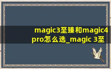 magic3至臻和magic4pro怎么选_magic 3至臻版和magic4pro对比